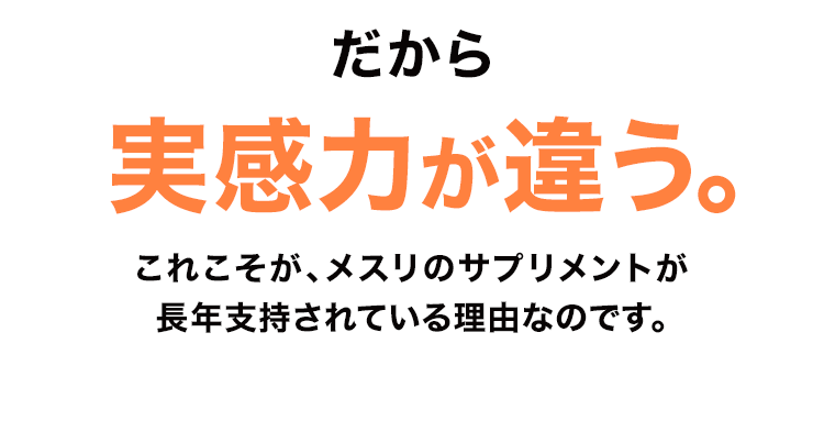 だから実感力が違う。これこそが、メスリのサプリメントが長年支持されている理由なのです。