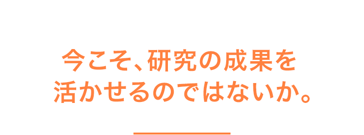 今こそ、研究の成果を活かせるのではないか。